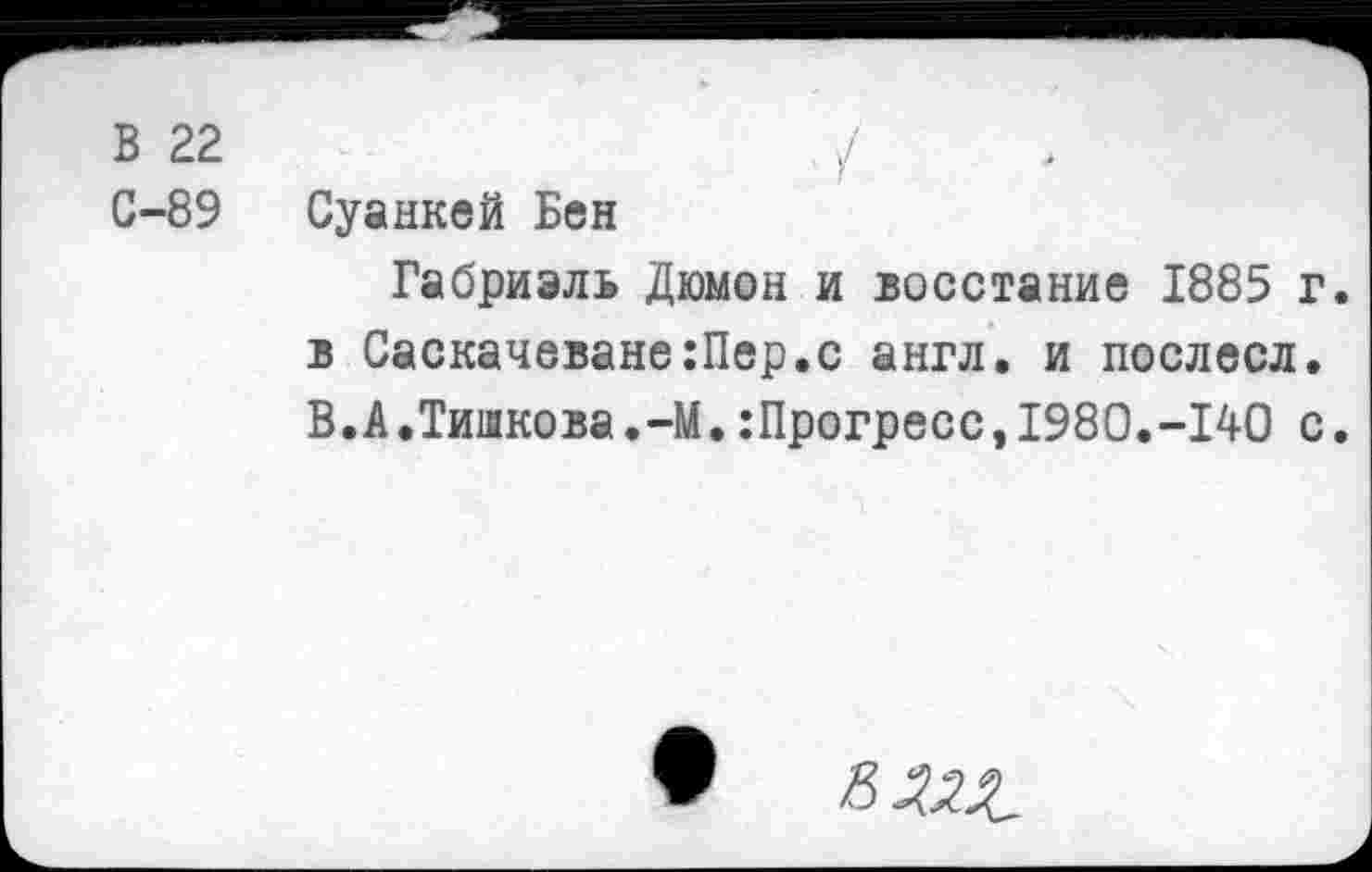 ﻿В 22	/	.
С-89 Суанкей Бен
Габриэль Дюмон и восстание 1885 г. в Саскачеване:Пер.с англ, и послесл. В.А.Тишкова.-М.:Прогрессэ1980.-140 с.
